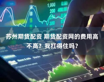 苏州期货配资 期货配资网的费用高不高？我扛得住吗？