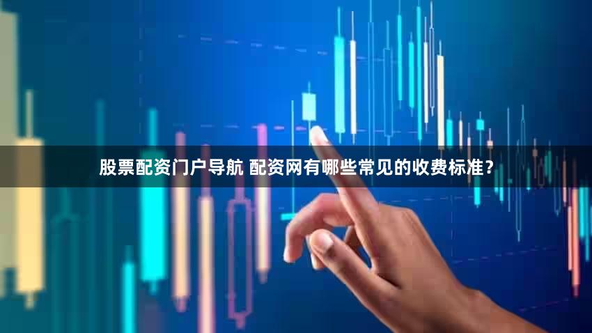 股票配资门户导航 配资网有哪些常见的收费标准？