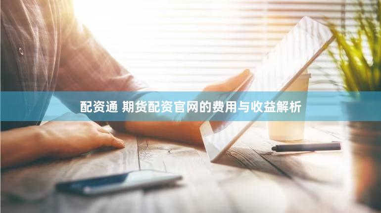 配资通 期货配资官网的费用与收益解析