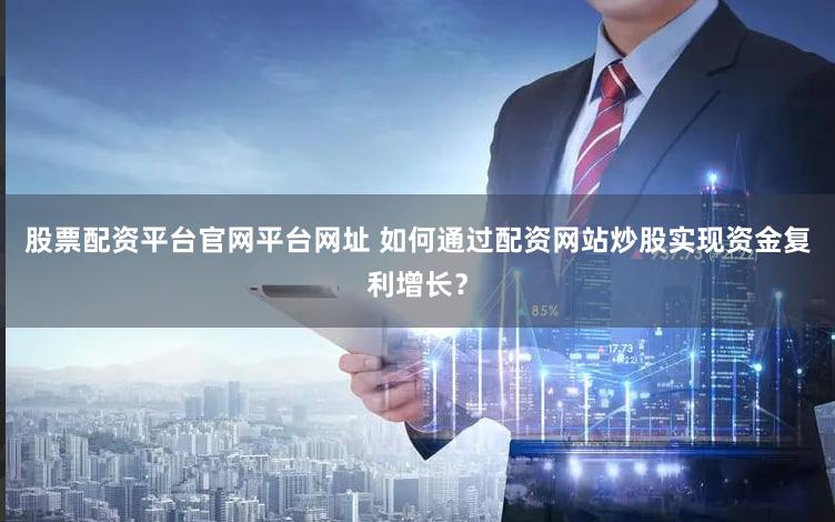 股票配资平台官网平台网址 如何通过配资网站炒股实现资金复利增长？