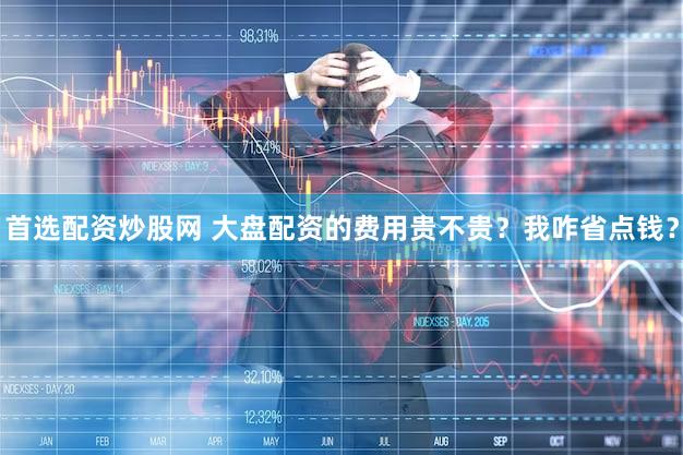 首选配资炒股网 大盘配资的费用贵不贵？我咋省点钱？