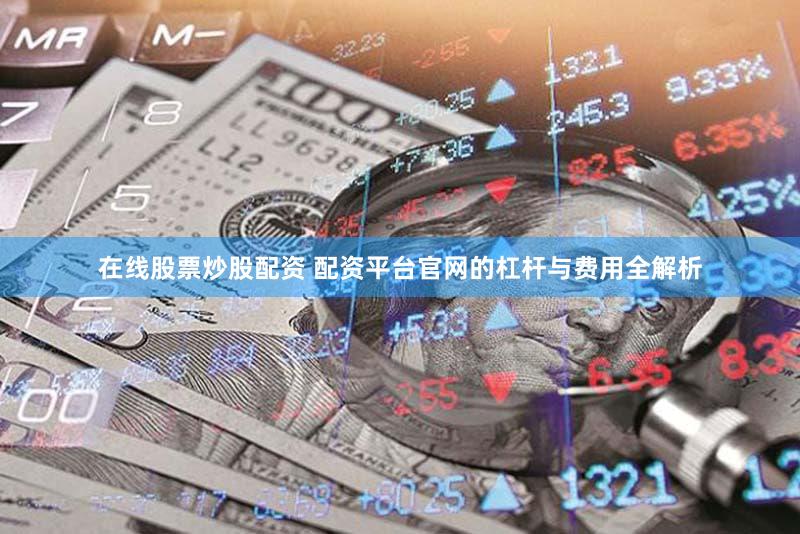 在线股票炒股配资 配资平台官网的杠杆与费用全解析