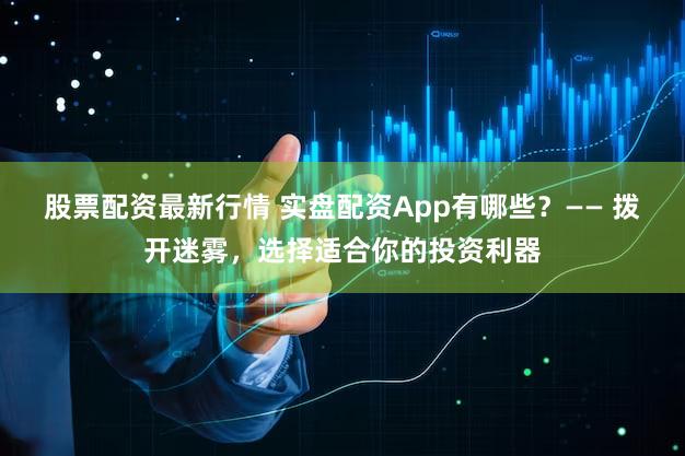 股票配资最新行情 实盘配资App有哪些？—— 拨开迷雾，选择适合你的投资利器