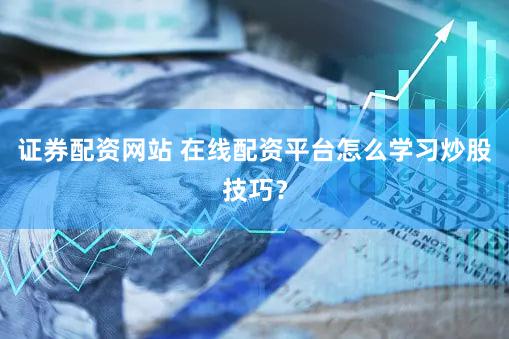 证券配资网站 在线配资平台怎么学习炒股技巧？