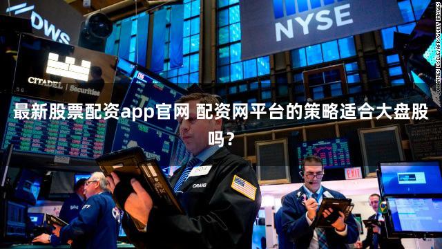 最新股票配资app官网 配资网平台的策略适合大盘股吗？