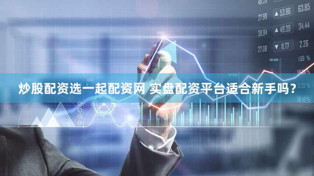 炒股配资选一起配资网 实盘配资平台适合新手吗？