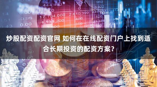 炒股配资配资官网 如何在在线配资门户上找到适合长期投资的配资方案？