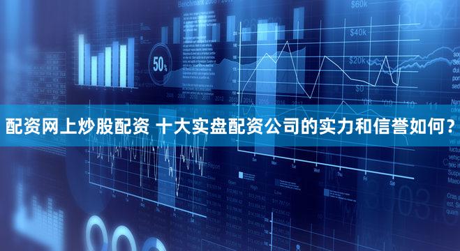 配资网上炒股配资 十大实盘配资公司的实力和信誉如何？