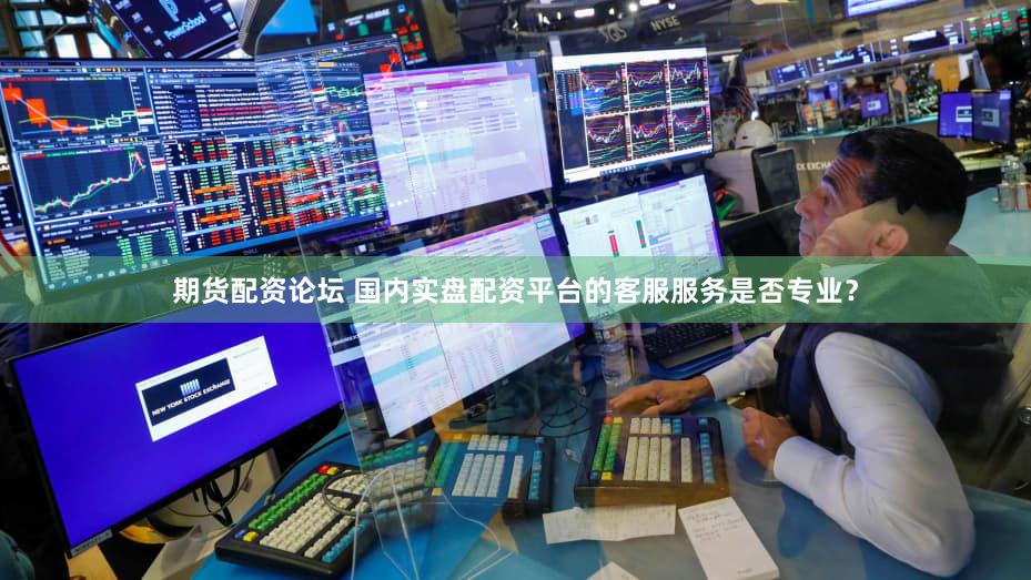 期货配资论坛 国内实盘配资平台的客服服务是否专业？