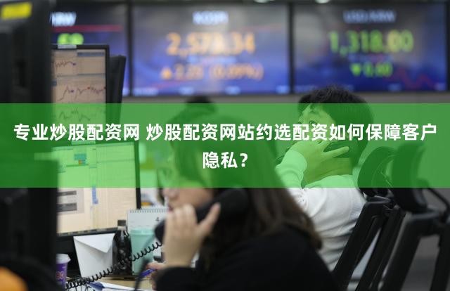 专业炒股配资网 炒股配资网站约选配资如何保障客户隐私？