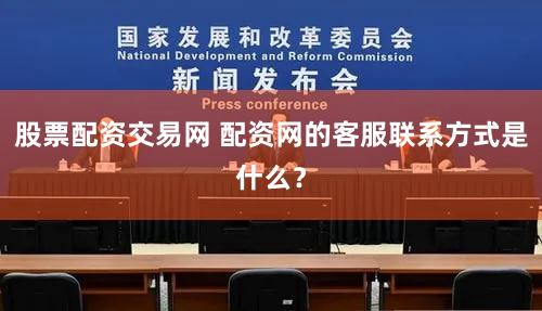 股票配资交易网 配资网的客服联系方式是什么？