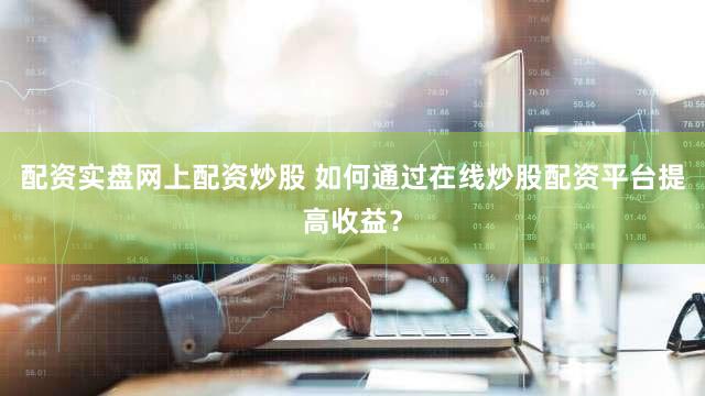 配资实盘网上配资炒股 如何通过在线炒股配资平台提高收益？