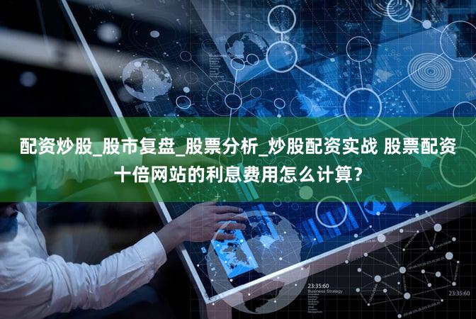 配资炒股_股市复盘_股票分析_炒股配资实战 股票配资十倍网站的利息费用怎么计算？