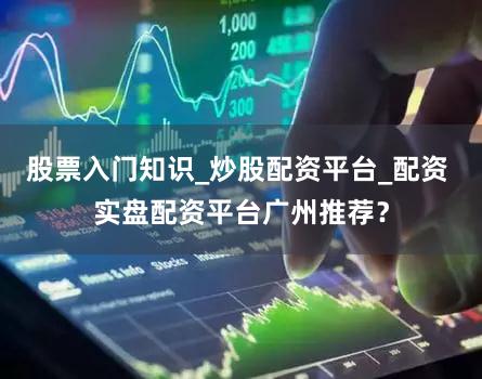 股票入门知识_炒股配资平台_配资 实盘配资平台广州推荐？