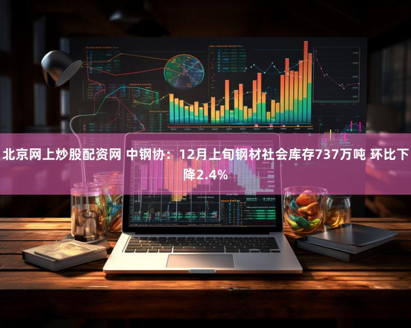 北京网上炒股配资网 中钢协：12月上旬钢材社会库存737万吨 环比下降2.4%