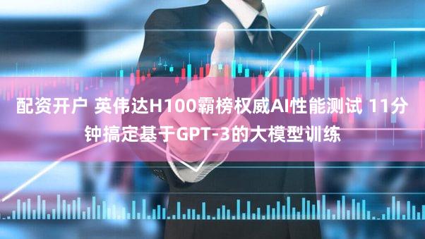 配资开户 英伟达H100霸榜权威AI性能测试 11分钟搞定基于GPT-3的大模型训练