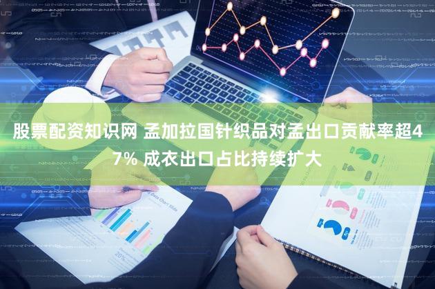 股票配资知识网 孟加拉国针织品对孟出口贡献率超47% 成衣出口占比持续扩大