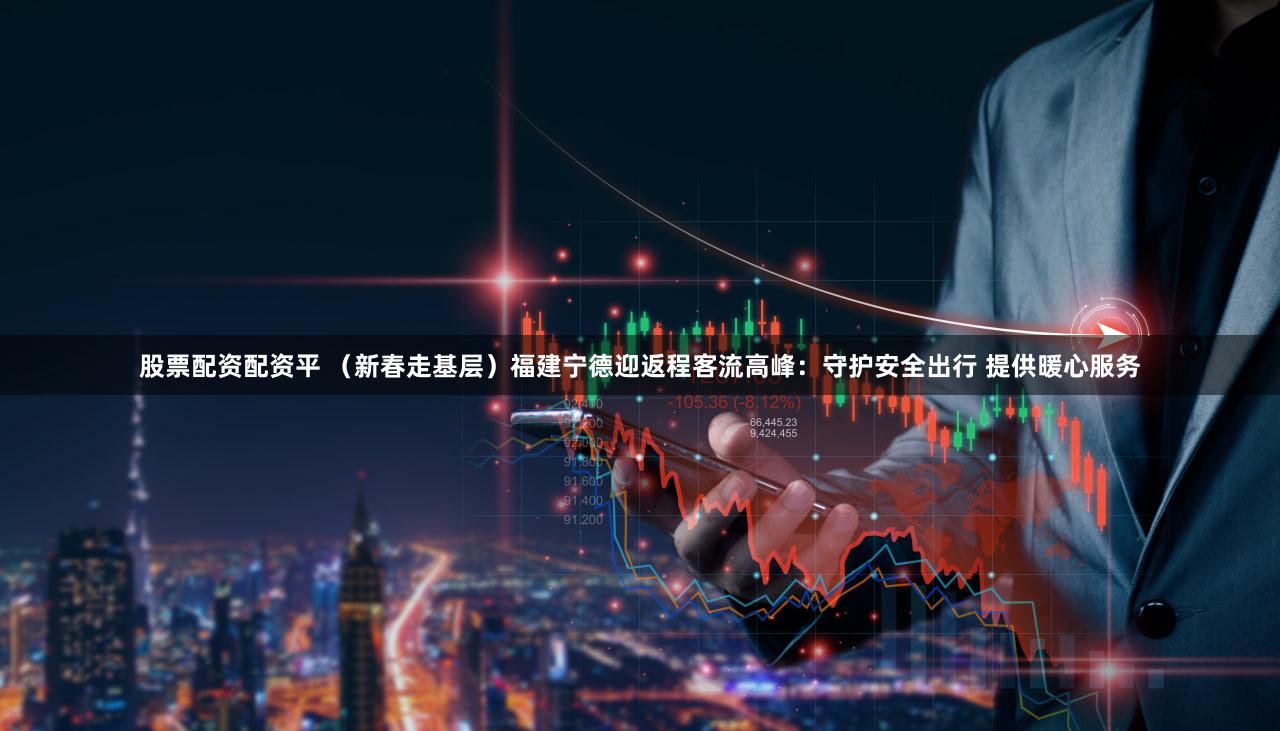 股票配资配资平 （新春走基层）福建宁德迎返程客流高峰：守护安全出行 提供暖心服务