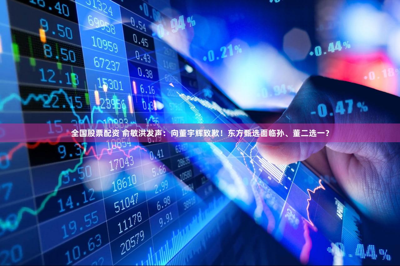 全国股票配资 俞敏洪发声：向董宇辉致歉！东方甄选面临孙、董二选一？