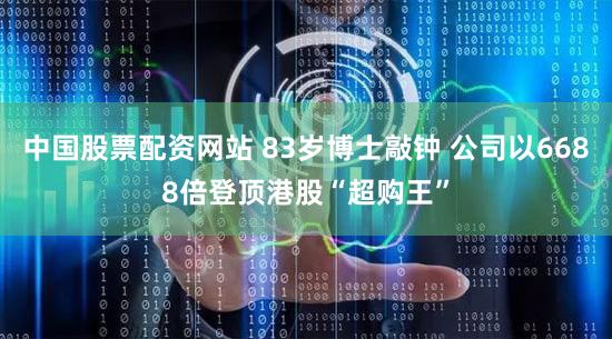 中国股票配资网站 83岁博士敲钟 公司以6688倍登顶港股“超购王”