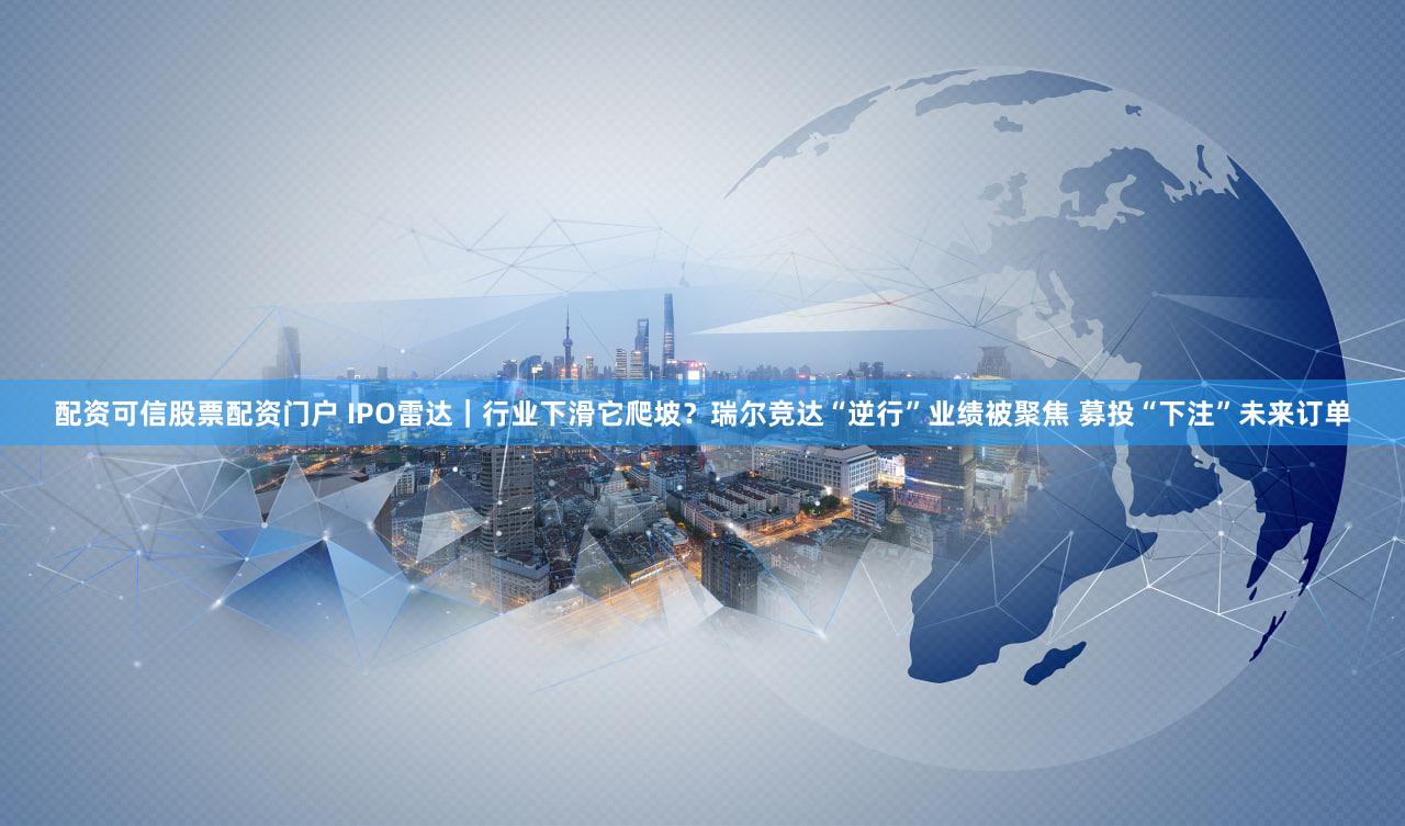配资可信股票配资门户 IPO雷达｜行业下滑它爬坡？瑞尔竞达“逆行”业绩被聚焦 募投“下注”未来订单