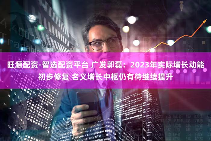 旺源配资-智选配资平台 广发郭磊：2023年实际增长动能初步修复 名义增长中枢仍有待继续提升