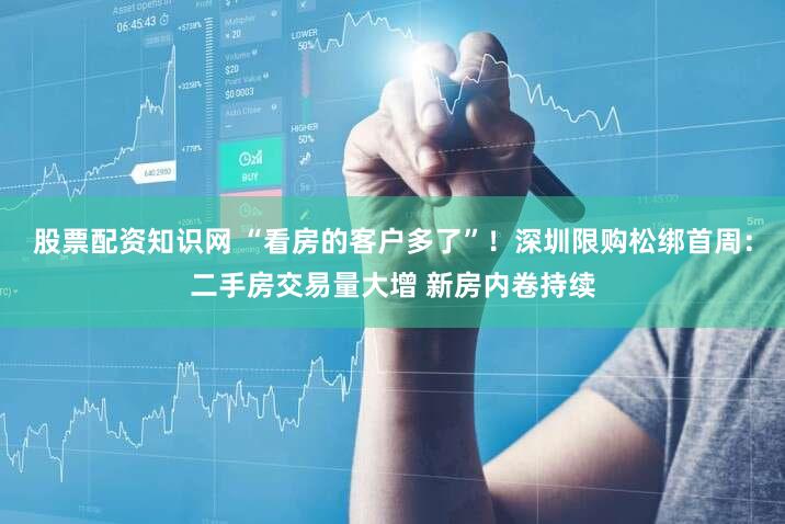 股票配资知识网 “看房的客户多了”！深圳限购松绑首周：二手房交易量大增 新房内卷持续