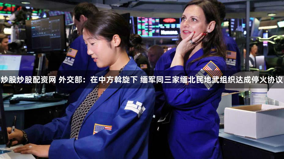 炒股炒股配资网 外交部：在中方斡旋下 缅军同三家缅北民地武组织达成停火协议