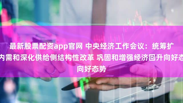 最新股票配资app官网 中央经济工作会议：统筹扩大内需和深化供给侧结构性改革 巩固和增强经济回升向好态势