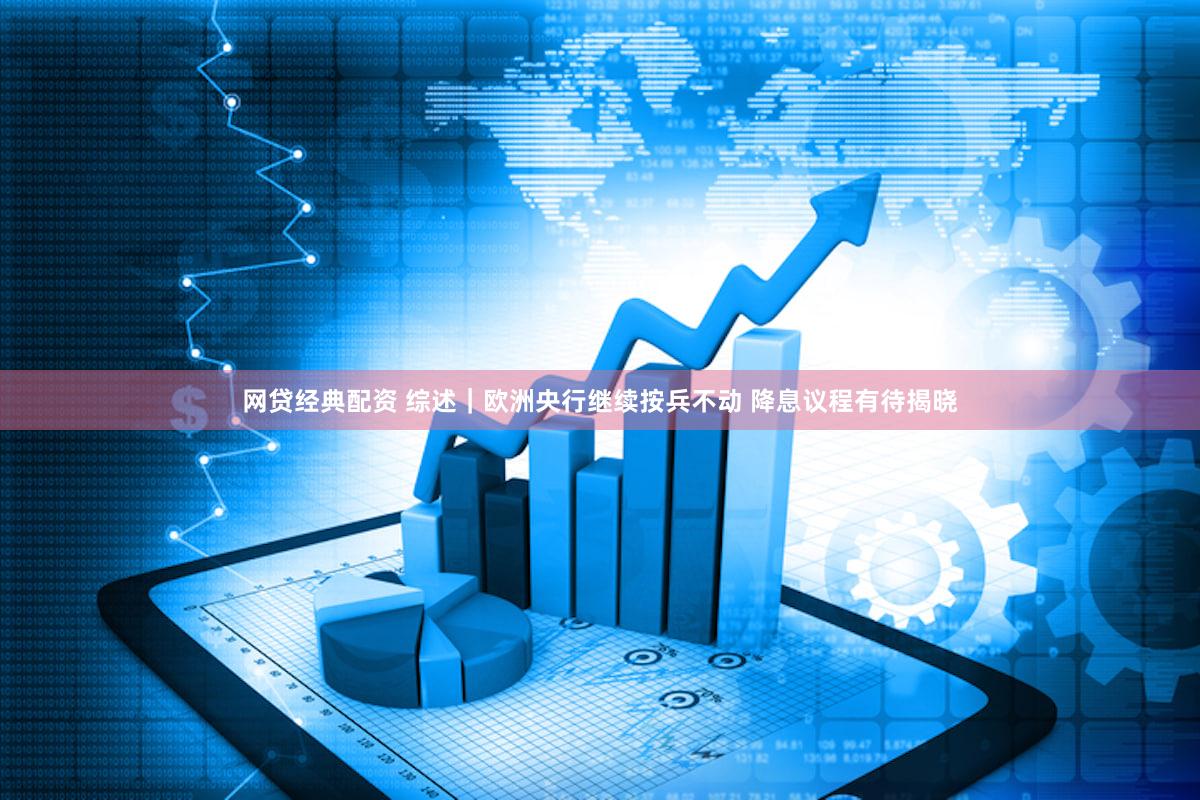 网贷经典配资 综述｜欧洲央行继续按兵不动 降息议程有待揭晓