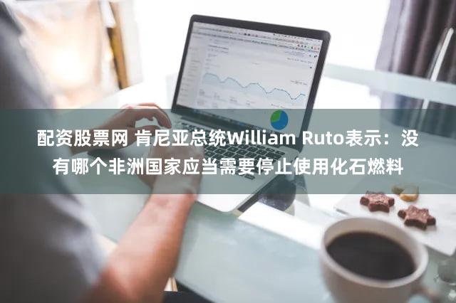 配资股票网 肯尼亚总统William Ruto表示：没有哪个非洲国家应当需要停止使用化石燃料