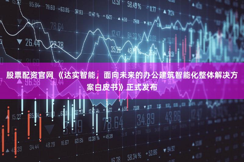 股票配资官网 《达实智能，面向未来的办公建筑智能化整体解决方案白皮书》正式发布