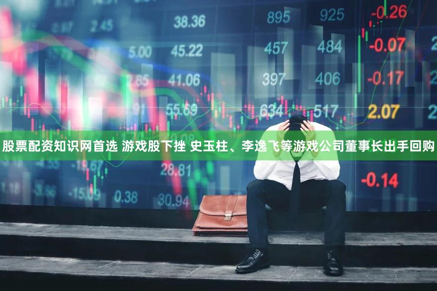 股票配资知识网首选 游戏股下挫 史玉柱、李逸飞等游戏公司董事长出手回购
