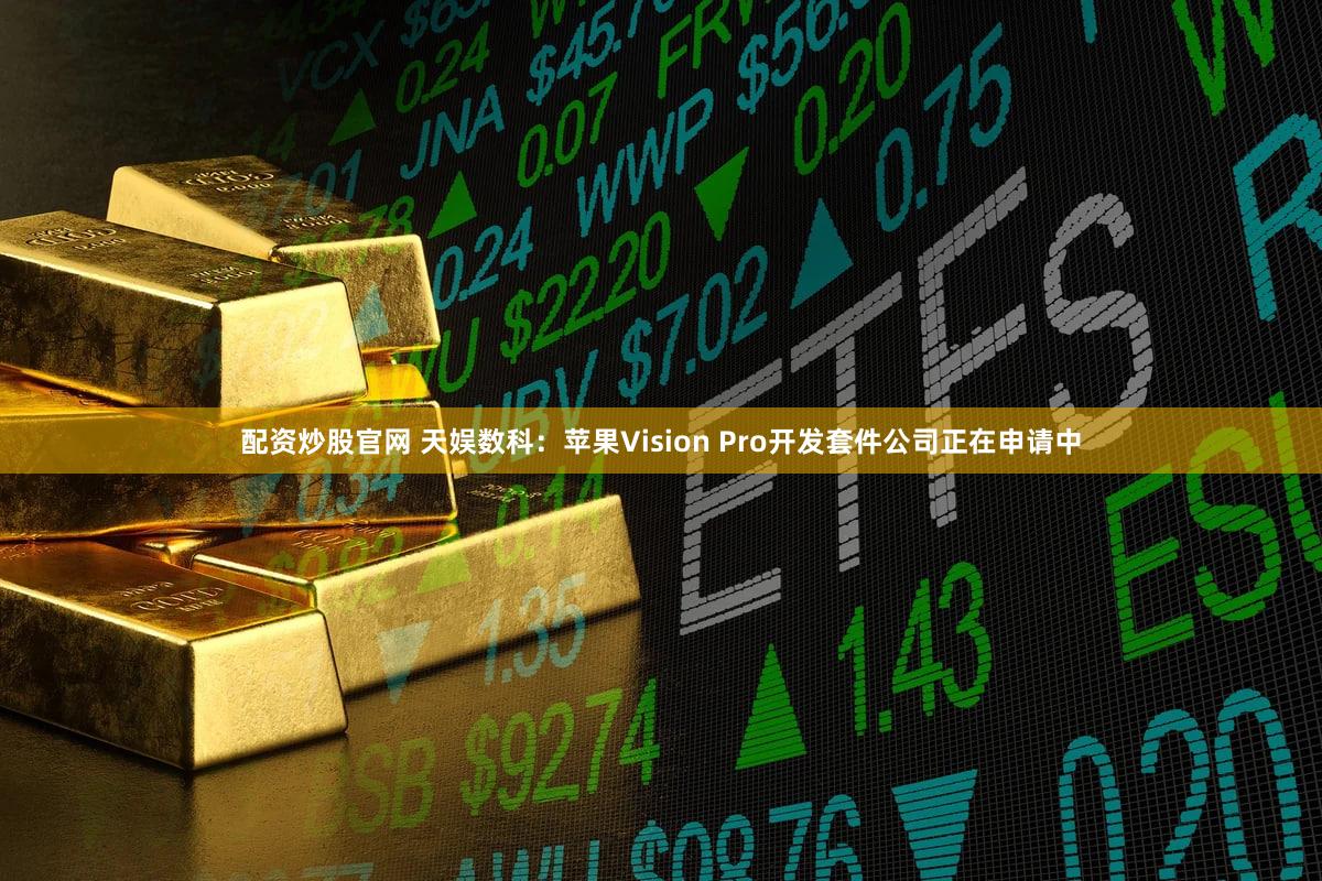配资炒股官网 天娱数科：苹果Vision Pro开发套件公司正在申请中