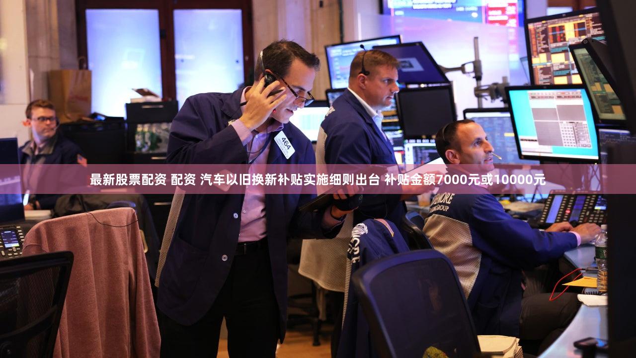 最新股票配资 配资 汽车以旧换新补贴实施细则出台 补贴金额7000元或10000元