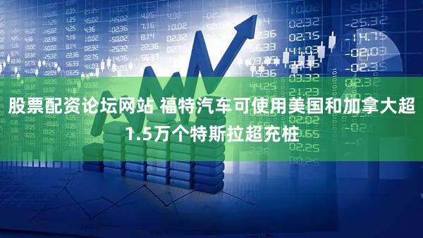 股票配资论坛网站 福特汽车可使用美国和加拿大超1.5万个特斯拉超充桩