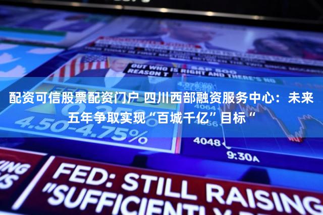 配资可信股票配资门户 四川西部融资服务中心：未来五年争取实现“百城千亿”目标“