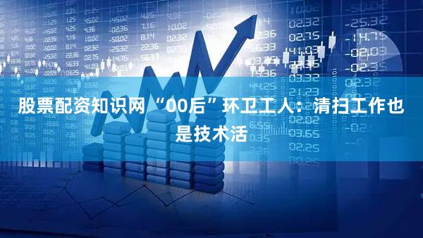 股票配资知识网 “00后”环卫工人：清扫工作也是技术活