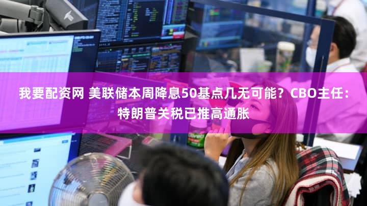 我要配资网 美联储本周降息50基点几无可能？CBO主任：特朗普关税已推高通胀