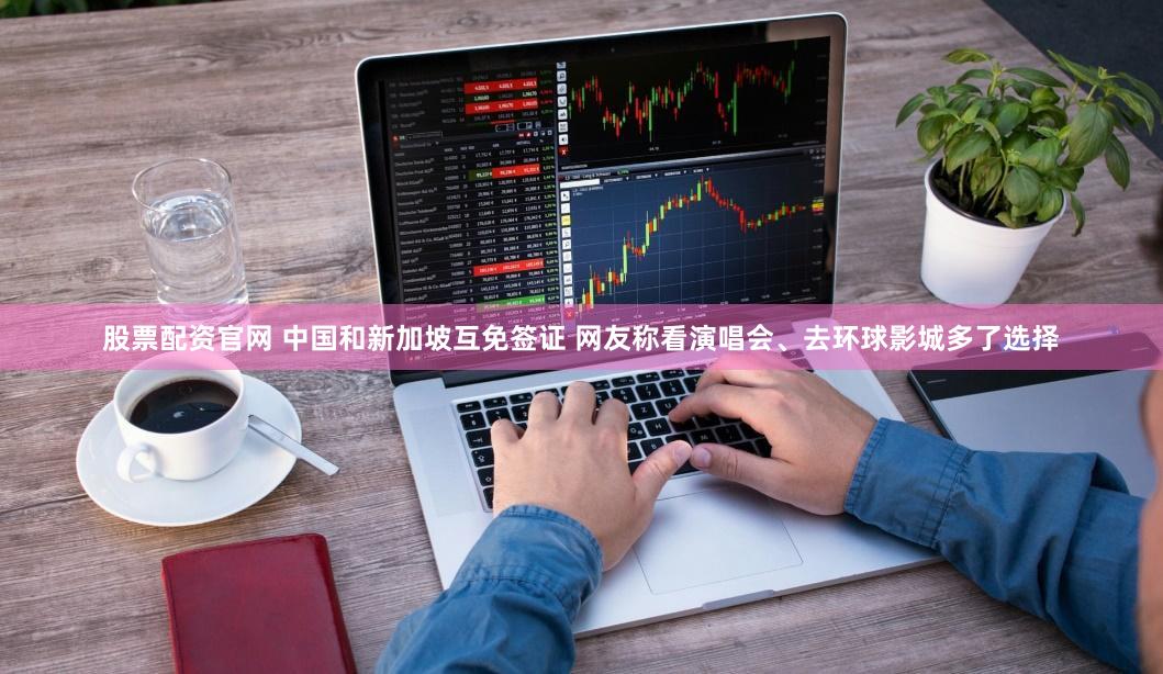 股票配资官网 中国和新加坡互免签证 网友称看演唱会、去环球影城多了选择