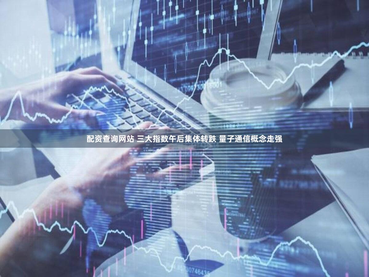 配资查询网站 三大指数午后集体转跌 量子通信概念走强