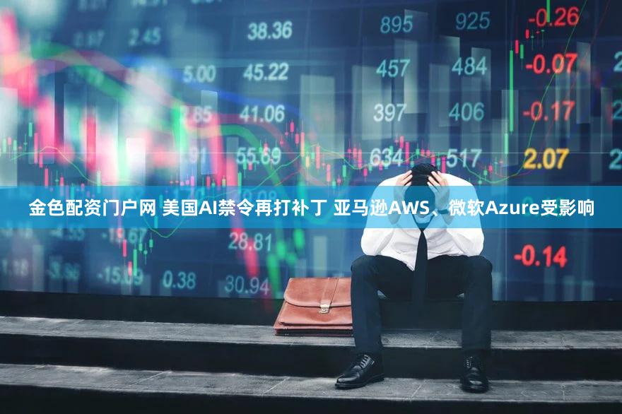 金色配资门户网 美国AI禁令再打补丁 亚马逊AWS、微软Azure受影响
