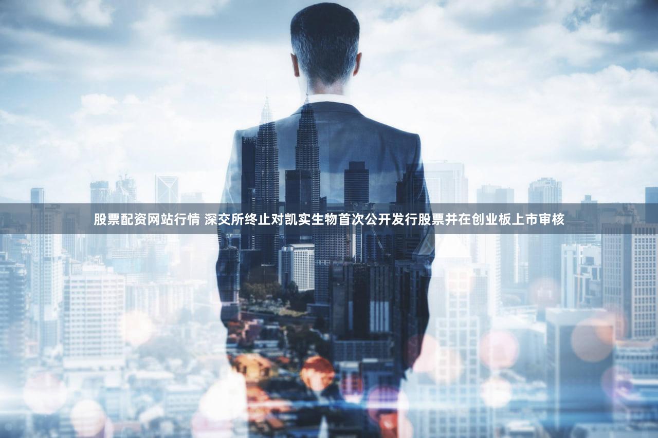 股票配资网站行情 深交所终止对凯实生物首次公开发行股票并在创业板上市审核
