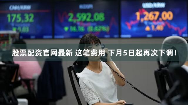 股票配资官网最新 这笔费用 下月5日起再次下调！