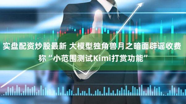 实盘配资炒股最新 大模型独角兽月之暗面辟谣收费 称“小范围测试Kimi打赏功能”