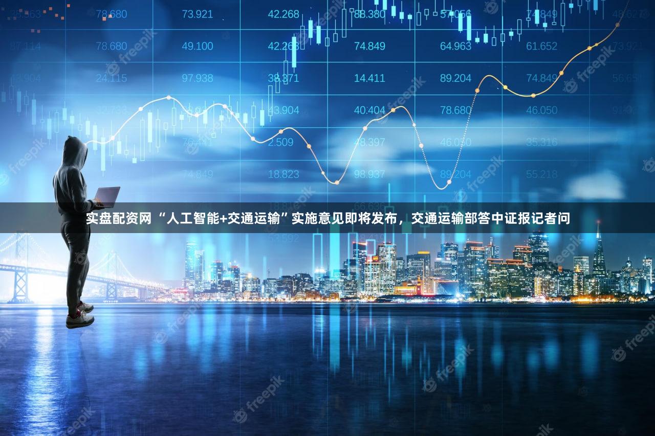 实盘配资网 “人工智能+交通运输”实施意见即将发布，交通运输部答中证报记者问