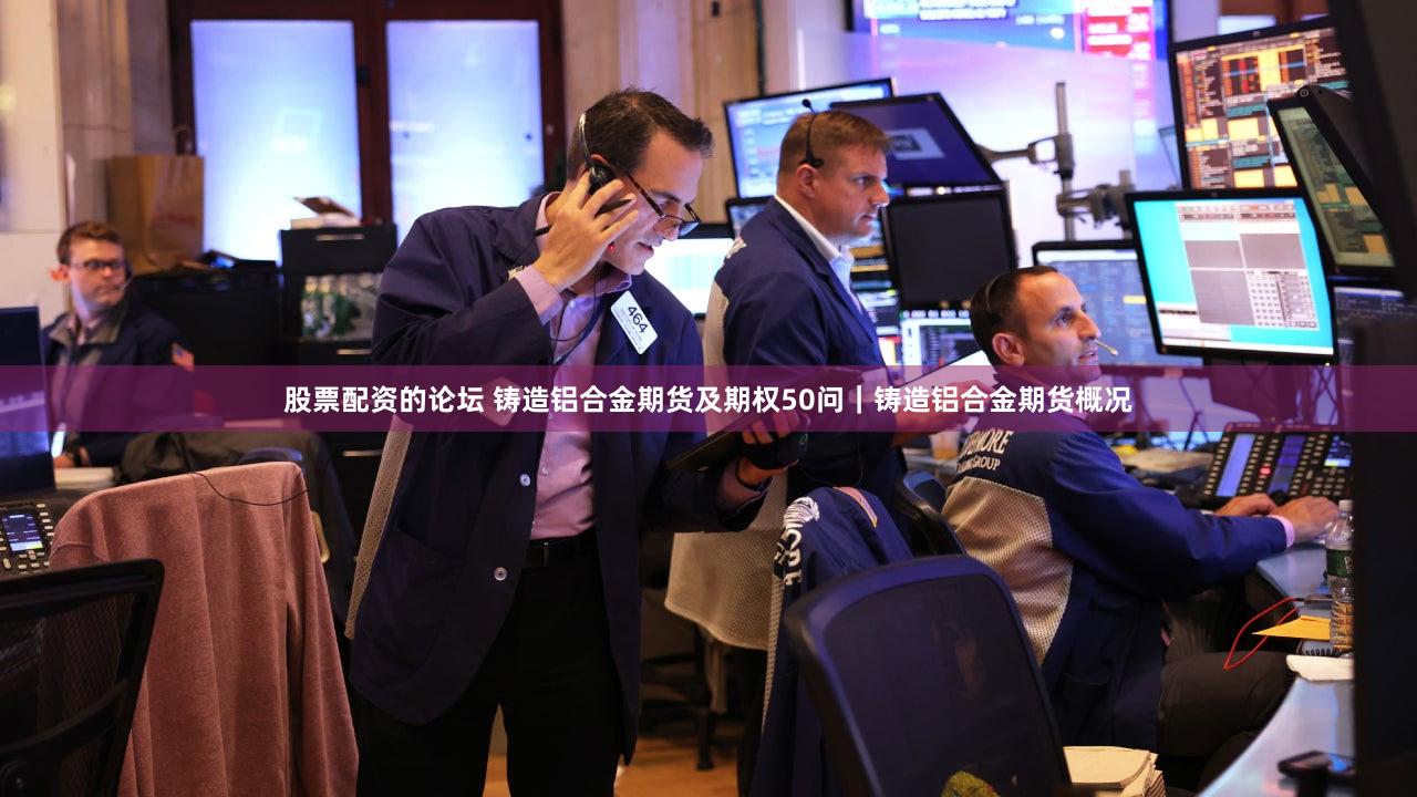 股票配资的论坛 铸造铝合金期货及期权50问｜铸造铝合金期货概况