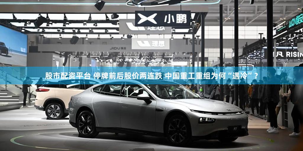股市配资平台 停牌前后股价两连跌 中国重工重组为何“遇冷”？