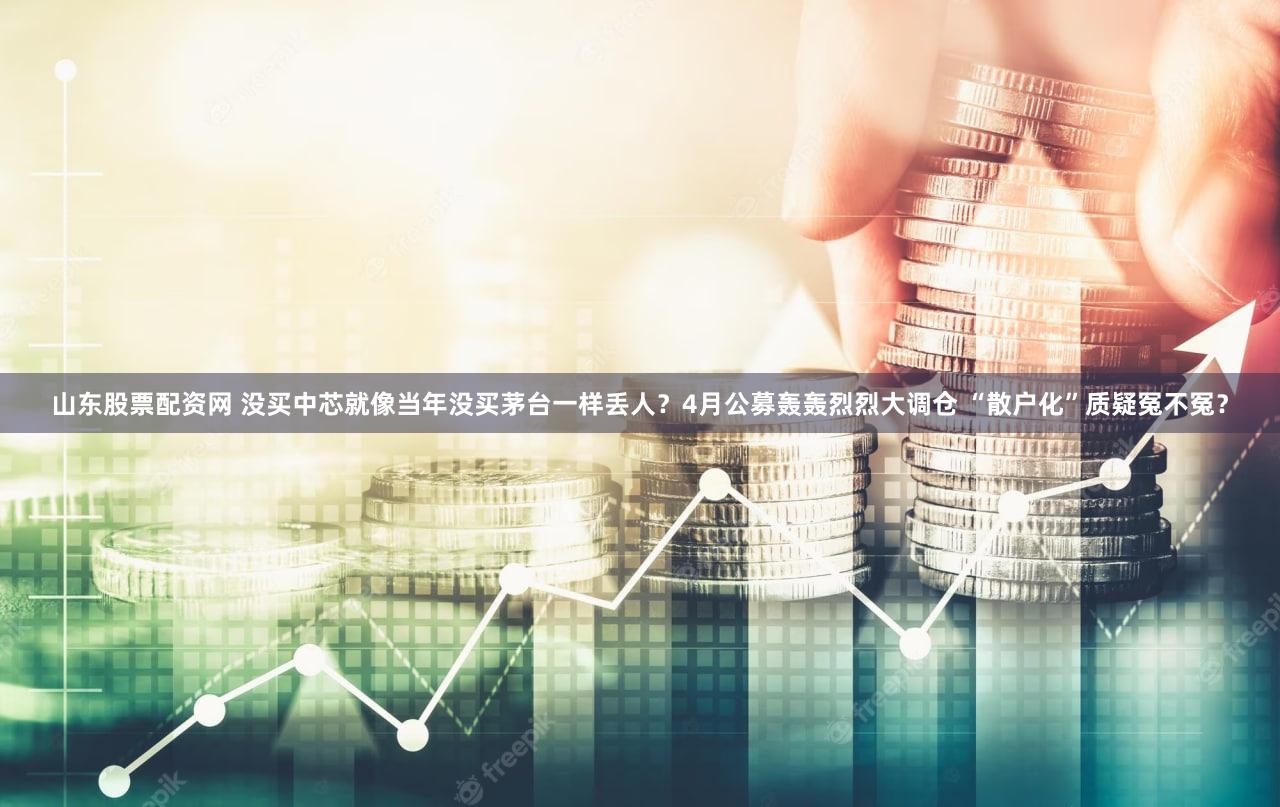 山东股票配资网 没买中芯就像当年没买茅台一样丢人？4月公募轰轰烈烈大调仓 “散户化”质疑冤不冤？