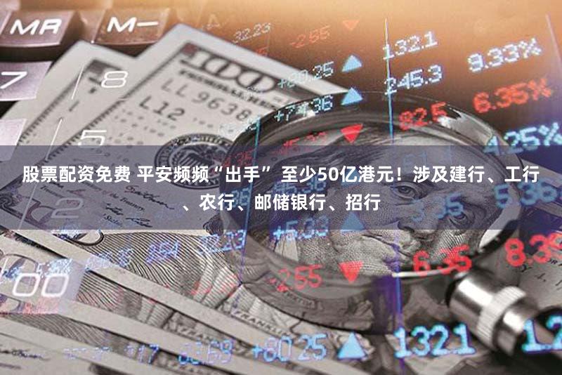 股票配资免费 平安频频“出手” 至少50亿港元！涉及建行、工行、农行、邮储银行、招行